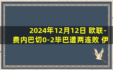 2024年12月12日 欧联-费内巴切0-2毕巴遭两连败 伊纳基双响毕巴欧联5连胜领跑